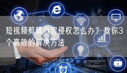 短视频剪辑内容侵权怎么办？教你3个高效的解决方法