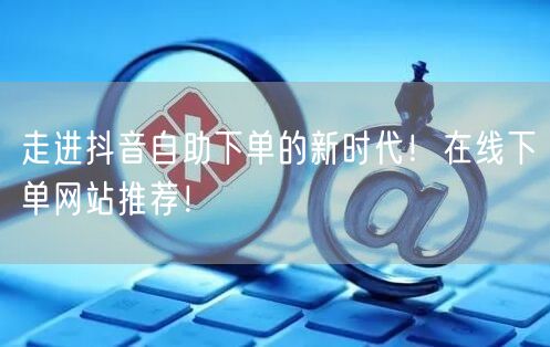 走进抖音自助下单的新时代！在线下单网站推荐！
