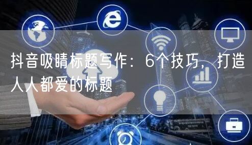 抖音吸睛标题写作:6个技巧,打造人人都爱的标题