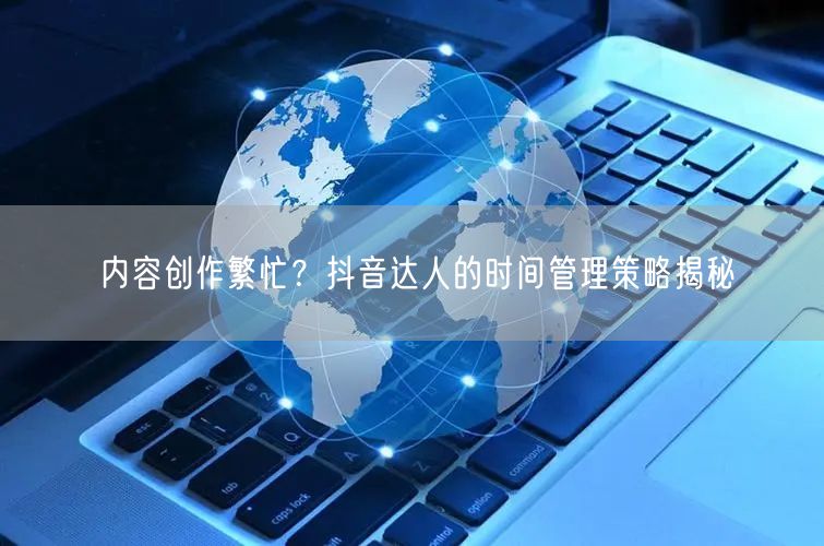 内容创作繁忙?抖音达人的时间管理策略揭秘
