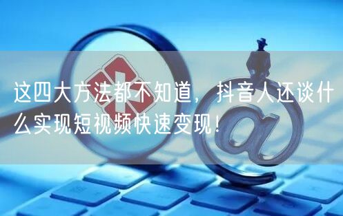 这四大方法都不知道,抖音人还谈什么实现短视频快速变现!