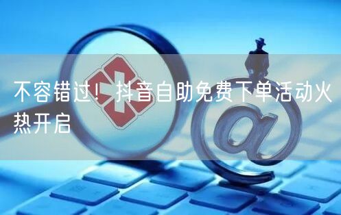 不容错过！抖音自助免费下单活动火热开启