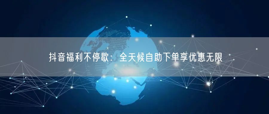 抖音福利不停歇：全天候自助下单享优惠无限