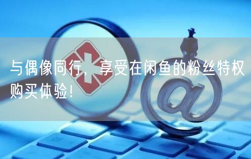 与偶像同行，享受在闲鱼的粉丝特权购买体验！