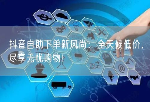 抖音自助下单新风尚:全天候低价,尽享无忧购物!