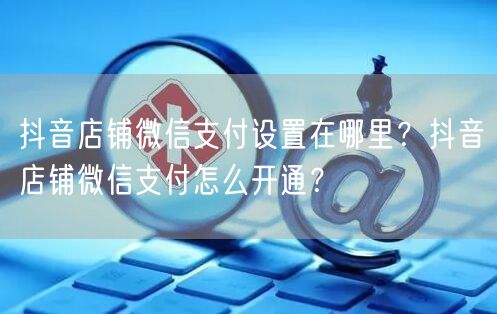 抖音店铺微信支付设置在哪里?抖音店铺微信支付怎么开通?