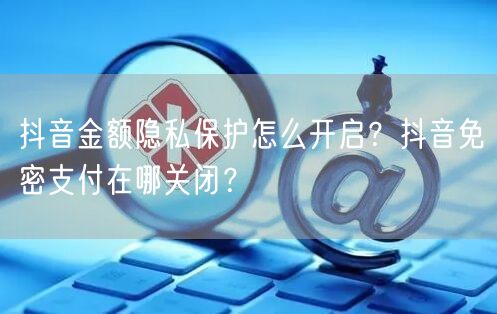 抖音金额隐私保护怎么开启?抖音免密支付在哪关闭?
