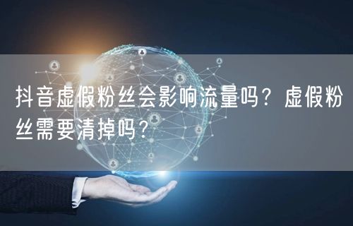 抖音虚假粉丝会影响流量吗?虚假粉丝需要清掉吗?