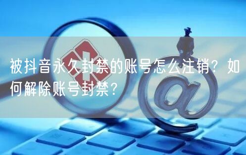 被抖音永久封禁的账号怎么注销?如何解除账号封禁?