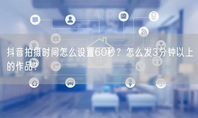 抖音拍摄时间怎么设置60秒?怎么发3分钟以上的作品?