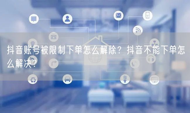 抖音账号被限制下单怎么解除?抖音不能下单怎么解决?