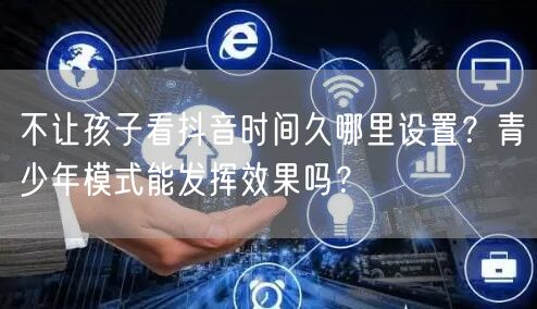 不让孩子看抖音时间久哪里设置?青少年模式能发挥效果吗?