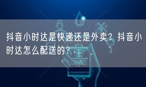 抖音小时达是快递还是外卖?抖音小时达怎么配送的?