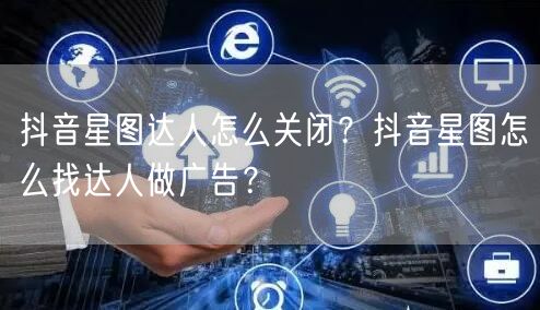 抖音星图达人怎么关闭？抖音星图怎么找达人做广告？