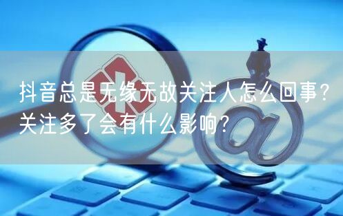 抖音总是无缘无故关注人怎么回事？关注多了会有什么影响？