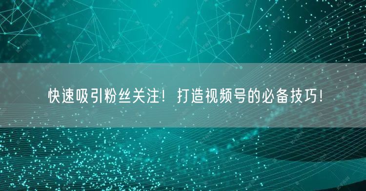 快速吸引粉丝关注！打造视频号的必备技巧！