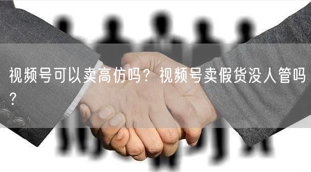 视频号可以卖高仿吗？视频号卖假货没人管吗？