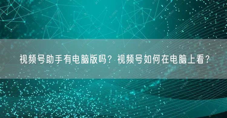 视频号助手有电脑版吗？视频号如何在电脑上看？