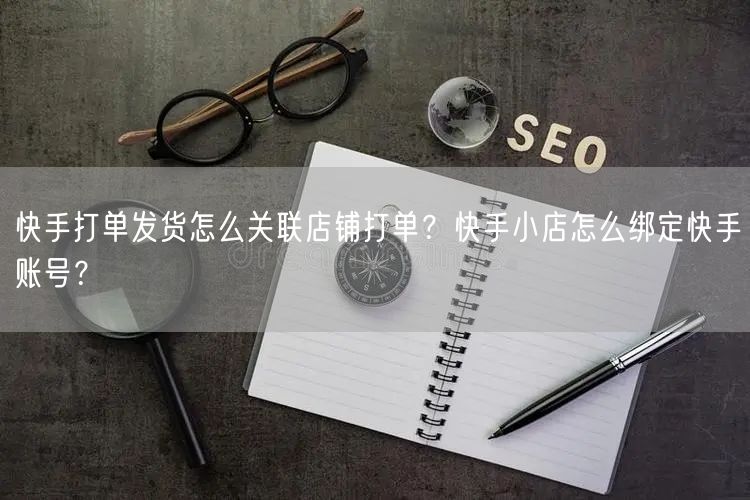 快手打单发货怎么关联店铺打单？快手小店怎么绑定快手账号？