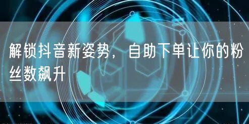 解锁抖音新姿势,自助下单让你的粉丝数飙升