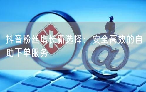 抖音粉丝增长新选择:安全高效的自助下单服务