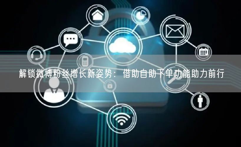 解锁微博粉丝增长新姿势:借助自助下单功能助力前行