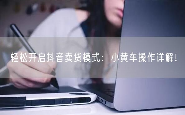 轻松开启抖音卖货模式:小黄车操作详解!