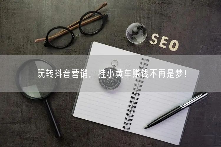 玩转抖音营销,挂小黄车赚钱不再是梦!
