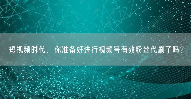 短视频时代，你准备好进行视频号有效粉丝代刷了吗？