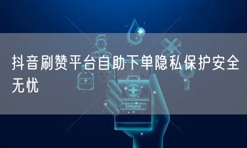 抖音刷赞平台自助下单隐私保护安全无忧