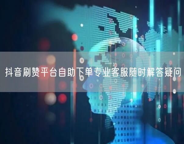 抖音刷赞平台自助下单专业客服随时解答疑问