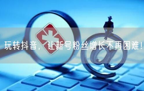 玩转抖音，让新号粉丝增长不再困难！
